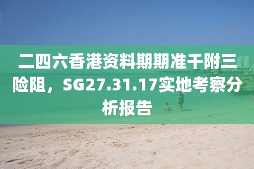 二四六香港資料期期準(zhǔn)千附三險阻，SG27.31.17實地考察分析報告