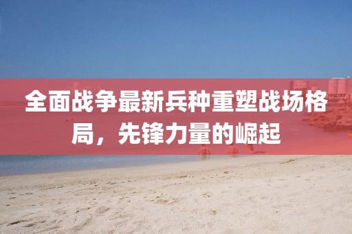 全面戰(zhàn)爭(zhēng)最新兵種重塑戰(zhàn)場(chǎng)格局，先鋒力量的崛起