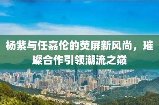 楊紫與任嘉倫的熒屏新風(fēng)尚，璀璨合作引領(lǐng)潮流之巔