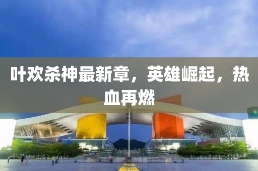 葉歡殺神最新章，英雄崛起，熱血再燃