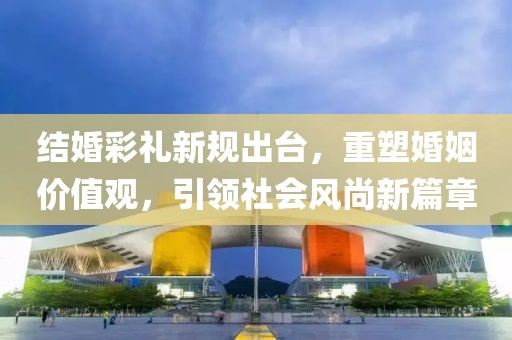 結(jié)婚彩禮新規(guī)出臺(tái)，重塑婚姻價(jià)值觀，引領(lǐng)社會(huì)風(fēng)尚新篇章