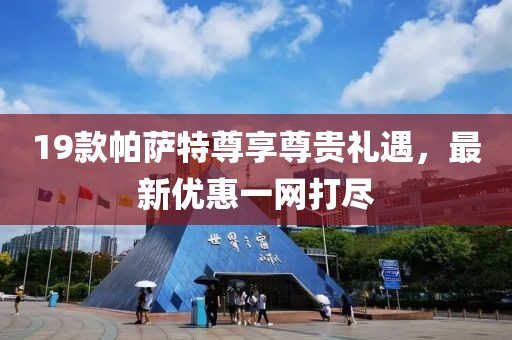 19款帕薩特尊享尊貴禮遇，最新優(yōu)惠一網(wǎng)打盡