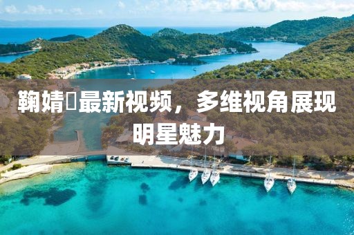 鞠婧祎最新視頻，多維視角展現(xiàn)明星魅力