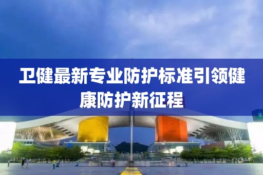 衛(wèi)健最新專業(yè)防護標(biāo)準(zhǔn)引領(lǐng)健康防護新征程