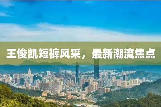 王俊凱短褲風(fēng)采，最新潮流焦點(diǎn)
