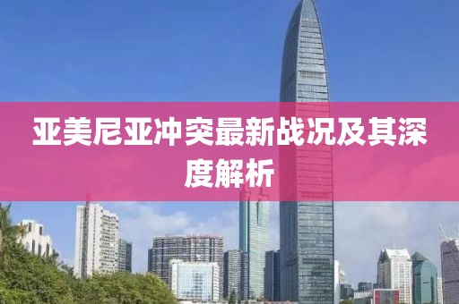 亞美尼亞沖突最新戰(zhàn)況及其深度解析