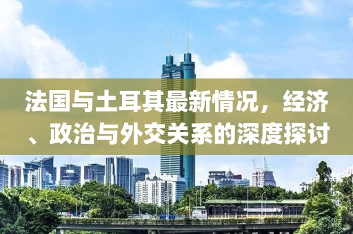 法國與土耳其最新情況，經(jīng)濟、政治與外交關系的深度探討