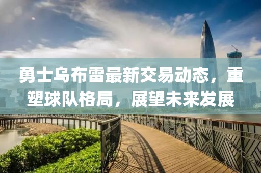 勇士烏布雷最新交易動態(tài)，重塑球隊格局，展望未來發(fā)展