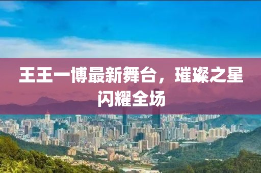 王王一博最新舞臺(tái)，璀璨之星閃耀全場(chǎng)