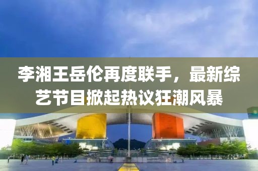 李湘王岳倫再度聯(lián)手，最新綜藝節(jié)目掀起熱議狂潮風(fēng)暴