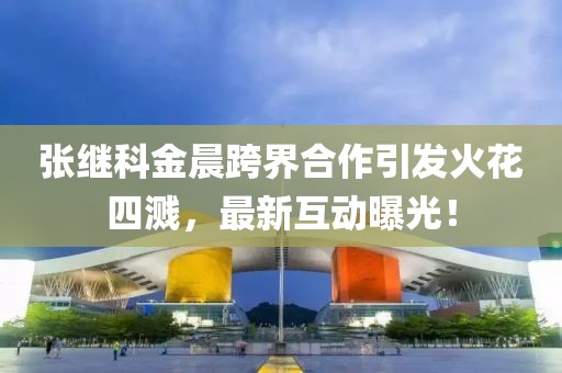 張繼科金晨跨界合作引發(fā)火花四濺，最新互動(dòng)曝光！