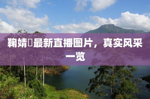 鞠婧祎最新直播圖片，真實風(fēng)采一覽