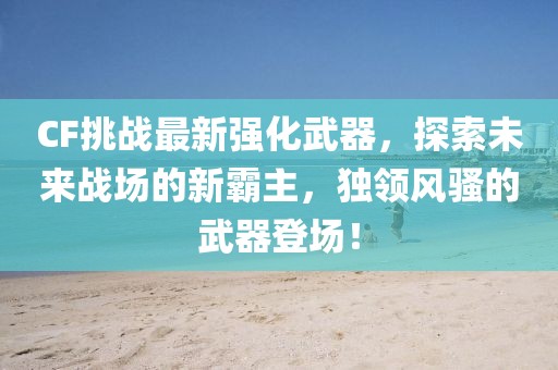 CF挑戰(zhàn)最新強化武器，探索未來戰(zhàn)場的新霸主，獨領(lǐng)風(fēng)騷的武器登場！