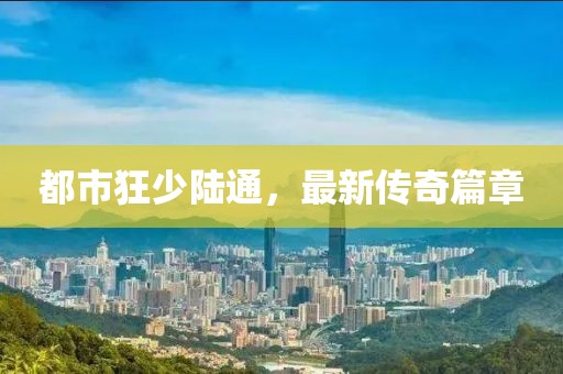 都市狂少陸通，最新傳奇篇章