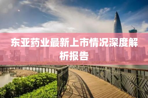 東亞藥業(yè)最新上市情況深度解析報(bào)告