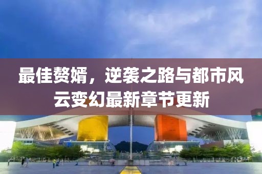 最佳贅婿，逆襲之路與都市風(fēng)云變幻最新章節(jié)更新
