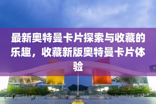 最新奧特曼卡片探索與收藏的樂趣，收藏新版奧特曼卡片體驗
