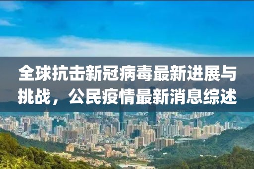 全球抗擊新冠病毒最新進展與挑戰(zhàn)，公民疫情最新消息綜述