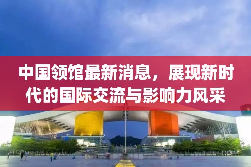 中國領(lǐng)館最新消息，展現(xiàn)新時代的國際交流與影響力風(fēng)采