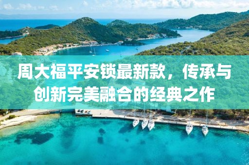 周大福平安鎖最新款，傳承與創(chuàng)新完美融合的經(jīng)典之作