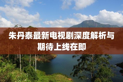 朱丹泰最新電視劇深度解析與期待上線在即