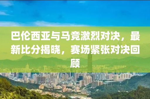 巴倫西亞與馬競(jìng)激烈對(duì)決，最新比分揭曉，賽場(chǎng)緊張對(duì)決回顧