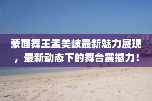 蒙面舞王孟美岐最新魅力展現(xiàn)，最新動態(tài)下的舞臺震撼力！