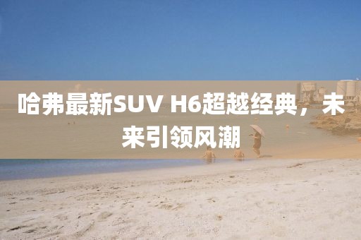 哈弗最新SUV H6超越經(jīng)典，未來引領(lǐng)風(fēng)潮