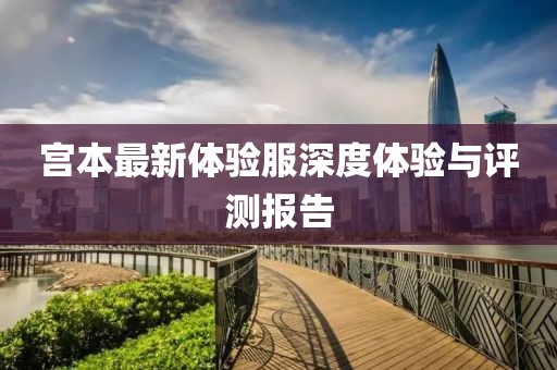 宮本最新體驗服深度體驗與評測報告