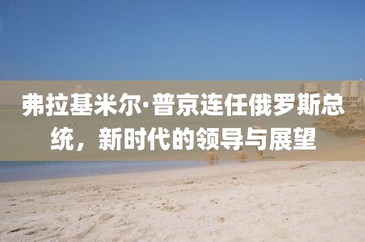弗拉基米爾·普京連任俄羅斯總統(tǒng)，新時(shí)代的領(lǐng)導(dǎo)與展望