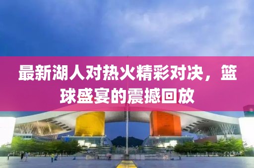 最新湖人對(duì)熱火精彩對(duì)決，籃球盛宴的震撼回放