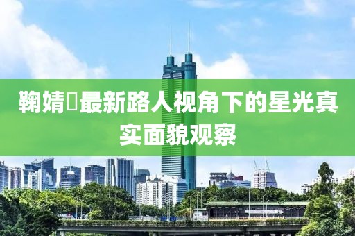 鞠婧祎最新路人視角下的星光真實面貌觀察