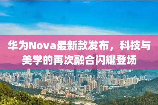 華為Nova最新款發(fā)布，科技與美學(xué)的再次融合閃耀登場