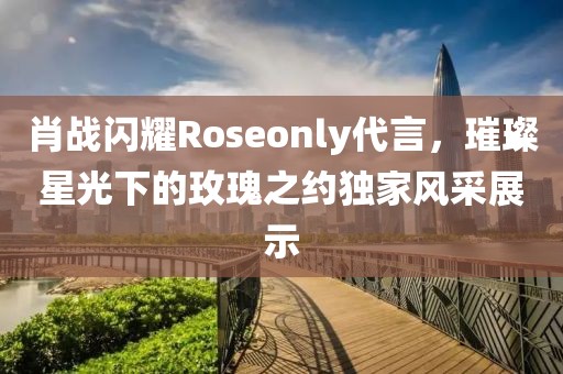 肖戰(zhàn)閃耀Roseonly代言，璀璨星光下的玫瑰之約獨(dú)家風(fēng)采展示