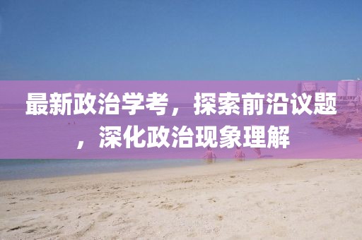 最新政治學考，探索前沿議題，深化政治現(xiàn)象理解