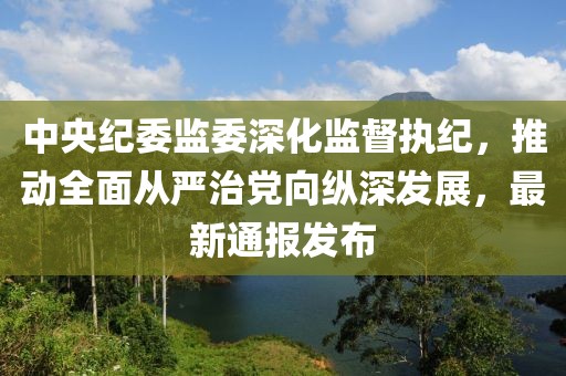 中央紀(jì)委監(jiān)委深化監(jiān)督執(zhí)紀(jì)，推動全面從嚴(yán)治黨向縱深發(fā)展，最新通報發(fā)布