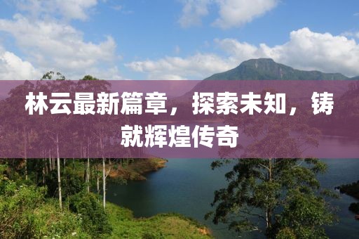 林云最新篇章，探索未知，鑄就輝煌傳奇