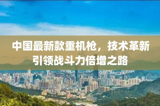 中國最新款重機槍，技術革新引領戰(zhàn)斗力倍增之路