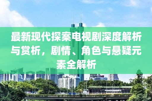 最新現(xiàn)代探案電視劇深度解析與賞析，劇情、角色與懸疑元素全解析