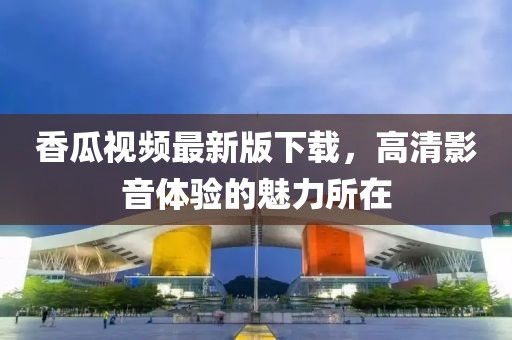 香瓜視頻最新版下載，高清影音體驗(yàn)的魅力所在
