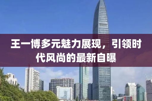 王一博多元魅力展現(xiàn)，引領(lǐng)時(shí)代風(fēng)尚的最新自曝