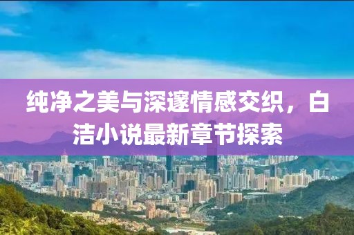 純凈之美與深邃情感交織，白潔小說最新章節(jié)探索