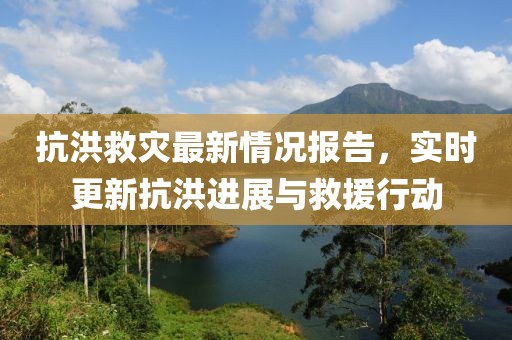 抗洪救災最新情況報告，實時更新抗洪進展與救援行動