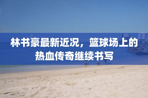 林書豪最新近況，籃球場上的熱血傳奇繼續(xù)書寫