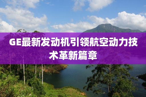 GE最新發(fā)動(dòng)機(jī)引領(lǐng)航空動(dòng)力技術(shù)革新篇章