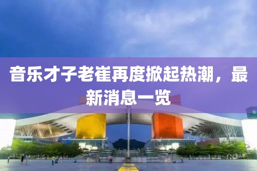 音樂才子老崔再度掀起熱潮，最新消息一覽