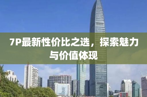 7P最新性價(jià)比之選，探索魅力與價(jià)值體現(xiàn)