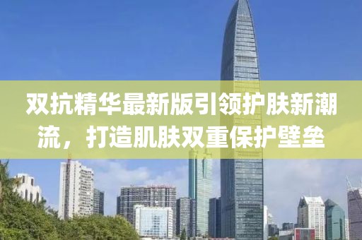 雙抗精華最新版引領(lǐng)護(hù)膚新潮流，打造肌膚雙重保護(hù)壁壘
