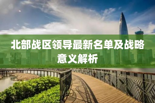 北部戰(zhàn)區(qū)領導最新名單及戰(zhàn)略意義解析