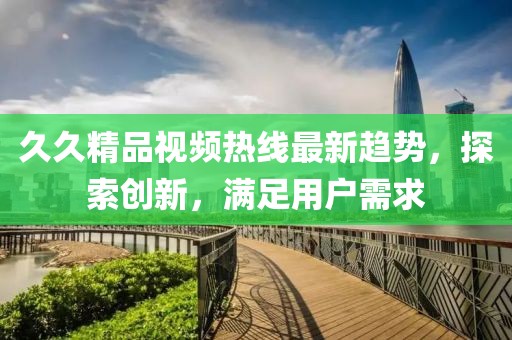 久久精品視頻熱線最新趨勢，探索創(chuàng)新，滿足用戶需求